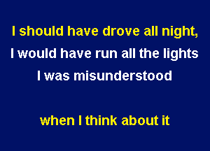 I should have drove all night,
I would have run all the lights
I was misunderstood

when I think about it