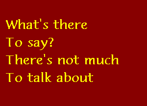 What's there
To say?

There's not much
To talk about