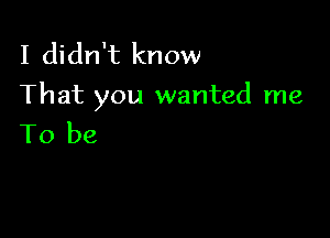 I didn't know
That you wanted me

To be
