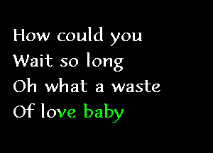 How could you

Wait so long

Oh what a waste
Of love baby