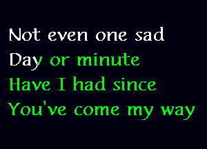 Not even one sad
Day or minute

Have I had since
You've come my way