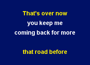 Thafs over now

you keep me

coming back for more

that road before