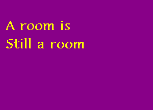 A room is
Still a room