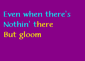 Even when there's
Nothin' there

But gloom