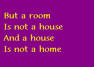 But a room
Is not a house

And a house
Is not a home