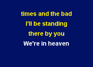 times and the bad

P be standing

there by you
We're in heaven