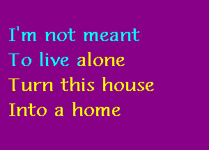 I'm not meant
To live alone

Turn this house
Into a home