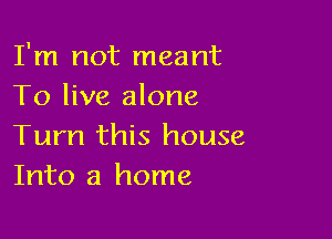 I'm not meant
To live alone

Turn this house
Into a home