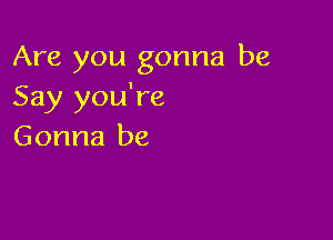 Are you gonna be
Say you're

Gonna be