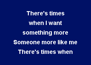 There's times
when I want

something more

Someone more like me
There's times wh