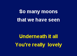 So many moons
that we have seen

Underneath it all

You're really lovely