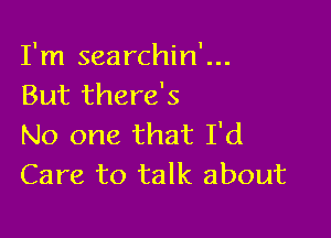 I'm searchin'...
But there's

No one that I'd
Care to talk about