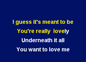 I guess it's meant to be

You're really lovely
Underneath it all
You want to love me