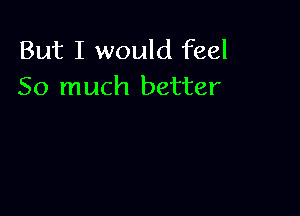 But I would feel
So much better