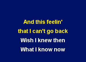 And this feelin'

that I can't go back
Wish I knew then
What I know now