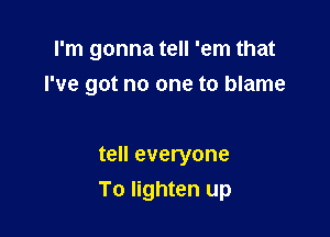 I'm gonna tell 'em that
I've got no one to blame

tell everyone

To lighten up