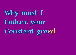 Why must I
Endure your

Consta nt greed