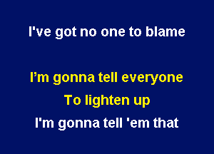 I've got no one to blame

Pm gonna tell everyone

To lighten up
I'm gonna tell 'em that