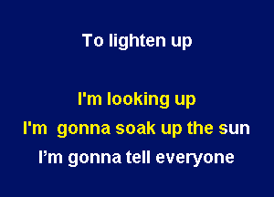 To lighten up

I'm looking up
I'm gonna soak up the sun

Pm gonna tell everyone