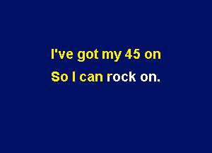 I've got my 45 on

So I can rock on.