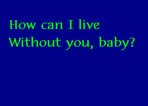 How can I live
Without you, baby?