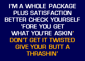 I'M A WHOLE PACKAGE
PLUS SATISFACTION
BETTER CHECK YOURSELF
'FORE YOU GET
WHAT YOU'RE ASKIN'
DON'T GET IT TWISTED
GIVE YOUR BU'IT A
THRASHIN'