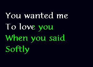 You wanted me
To love you

When you said
Softly