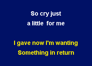 So cryjust
a little for me

I gave now I'm wanting

Something in return