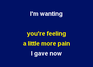 I'm wanting

you're feeling

a little more pain

I gave now