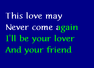 This love may
Never come again

I'll be your lover
And your friend