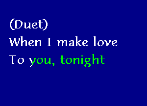 (Duet)
When I make love

To you, tonight