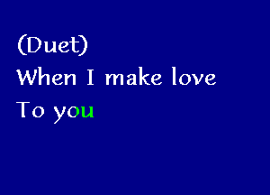 (Duet)
When I make love

To you