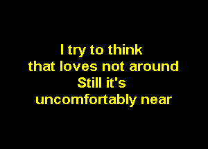 I try to think
that loves not around

Still it's
uncomfortably near