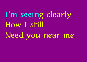 I'm seeing clearly
How I still

Need you near me