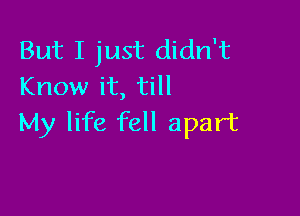 But I just didn't
Know it, till

My life fell apart