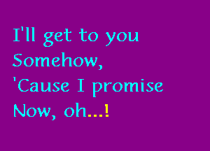 I'll get to you
Somehow,

'Cause I promise
Now, oh...!