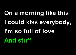 On a morning like this
I could kiss everybody,

I'm so full of love
And stuff