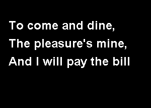 To come and dine,
The pleasure's mine,

And lwill pay the bill