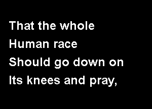 That the whole
Human race

Should go down on
Its knees and pray,