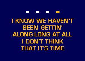 I KNOW WE HAVEN'T
BEEN GE'ITIN'
ALONG-LONG AT ALL
I DON'T THINK
THAT IT'S TIME