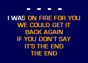 I WAS ON FIRE FOR YOU
WE COULD GET IT
BACK AGAIN
IF YOU DON'T SAY
IT'S THE END
THE END