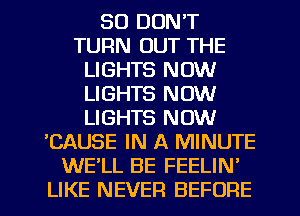 SO DON'T
TURN OUT THE
LIGHTS NOW
LIGHTS NOW
LIGHTS NOW
'CAUSE IN A MINUTE
WE'LL BE FEELIN'
LIKE NEVER BEFORE