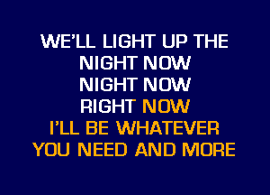 WE'LL LIGHT UP THE
NIGHT NOW
NIGHT NOW
RIGHT NOW

I'LL BE WHATEVER
YOU NEED AND MORE