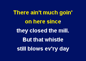 There ain't much goin'

on here since
they closed the mill.
But that whistle
still blows ev'ry day