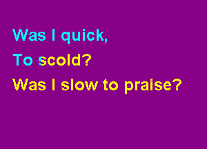 Was I quick,
To scold?

Was I slow to praise?