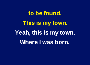 to be found.
This is my town.

Yeah, this is my town.
Where I was born,