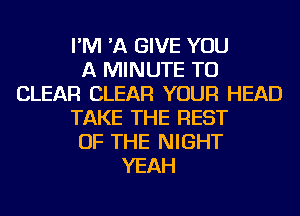 I'M 'A GIVE YOU
A MINUTE TO
CLEAR CLEAR YOUR HEAD
TAKE THE REST
OF THE NIGHT
YEAH