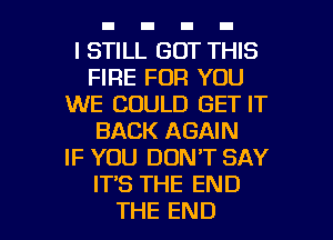 I STILL GOT THIS
FIRE FOR YOU
WE COULD GET IT
BACK AGAIN
IF YOU DON'T SAY
IT'S THE END

THE END l