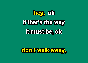 hey, ok
If that's the way
it must be, ok

don't walk away,