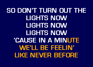 SO DON'T TURN OUT THE
LIGHTS NOW
LIGHTS NOW
LIGHTS NOW

'CAUSE IN A MINUTE
WE'LL BE FEELIN'
LIKE NEVER BEFORE